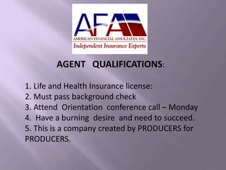AGENT QUALIFICATIONS:
1. Life and Health Insurance license:
2. Must pass background check
3. Attend Orientation conference call – Monday
4. Have a burning desire and need to succeed.
5. This is a company created by PRODUCERS for
PRODUCERS.
 