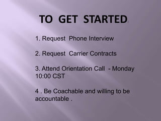 TO GET STARTED:
1. Request Phone Interview
2. Request Carrier Contracts
3. Attend Orientation Call - Monday
10:00 CST
4 . Be Coachable and willing to be
accountable .
 