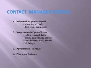 CONTACT MANAGER SYSTEM:
1. Keep track of your Prospects.
- when to call back
- drip email campaigns
2. Keep a record of your Clients.
- policy renewal dates
- policy number and carrier
- their beneficiaries, family
- birthdays
3. Appointment calendar
4. Plus more features.
 