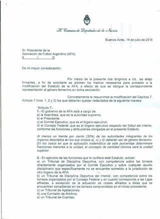 Buenos Aires, 14 de julio de 2016
Sr. Presidente de la
Asociación de Futbol Argentino (A FA)
S / D
De mi mayor consideración:
Por medio de la presente nos dirigimos a Ud., las abajo
firmantes, a fin de solicitarle se arbitren los medios necesarios para proceder a la
modificación del Estatuto de la AFA, a efecto de que se otorgue la correspondiente
representación al género femenino en dicha asociación.
Concretamente le requerimos la modificación del Capítulo 7,
Articulo 7 (incs. 1, 2 Y 3) los que deberían quedar redactados de la siguiente manera:
"Artículo 7.-
1.- El gobierno de la AFA está a cargo de:
a) la Asamblea, que es la autoridad suprema;
b) el Presidente.
c) el Comité Ejecutivo, que es el órgano ejecutivo;
d) el Consejo Federal, que es el órgano ejecutivo respecto del fútbol del Interior,
conforme las funciones y atribuciones otorgadas en el presente Estatuto.
Al menos un treinta por ciento (30%) de las autoridades integrantes de los
órganos descriptos 6Jnlos sub incisos a), c) y d) deberán ser de género femenino.
En los casos en que la aplicación matemática de este porcentaje determinare
fracciones menores a la unidad, el concepto de cantidad mínima será la unidad
superior.
2.- En ejercicio de las funciones que le confiere este Estatuto, actúan:
a) un Tribunal de Disciplina Deportiva, con competencia sobre los torneos
directamente organizados por el Comité Ejecutivo y sobre cualquier asunto
disciplinario que específicamente no se encuentre sometido a la jurisdicción de
otro órgano de la AFA; - .'!~
b) un Tribunal de Disciplina Deportiva del Interior, con competencia sobre los
torneos organizados por el Consejo Federal y en cuanto" corresponda a las Ligas
afiliadas, a excepción de la actuación de clubes afiliados a éstas que se
encuentren compitiendo en los torneos comprendidos en el inciso precedente;
c) un Tribunal de Apelaciones;
d) una Comisión de Arbitras;
e) un Tribunal de Cuentas;
 