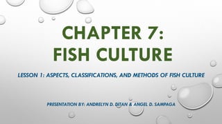 CHAPTER 7:
FISH CULTURE
LESSON 1: ASPECTS, CLASSIFICATIONS, AND METHODS OF FISH CULTURE
PRESENTATION BY: ANDRELYN D. DITAN & ANGEL D. SAMPAGA
 