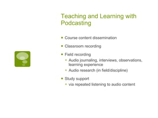 Teaching and Learning with Podcasting Course content dissemination Classroom recording Field recording  Audio journaling, interviews, observations, learning experience Audio research (in field/discipline)  Study support  via repeated listening to audio content 
