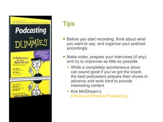 Tips  Before you start recording, think about what you want to say, and organize your podcast accordingly Make notes, prepare your interviews (if any), and try to improvise as little as possible While a completely spontaneous show can sound good if you’ve got the knack, the best podcasters prepare their shows in advance and work hard to provide interesting content Kirk McElhearn’s  8 Rules of Effective Podcasting 