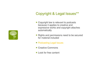 Copyright & Legal Issues** Copyright law is relevant to podcasts because it applies to creative and expressive works and copyright attaches automatically Rights and permissions need to be secured for material included Podcasting Legal Issues Creative Commons Look for free content  