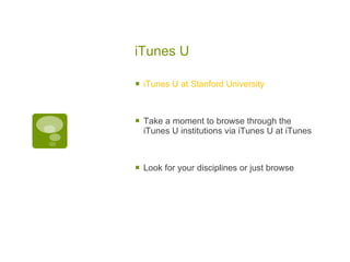 iTunes U iTunes U at Stanford University  Take a moment to browse through the iTunes U institutions via iTunes U at iTunes  Look for your disciplines or just browse 