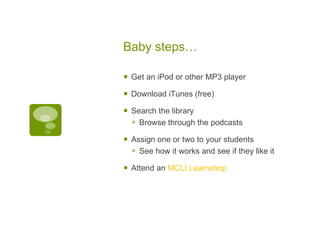 Baby steps… Get an iPod or other MP3 player Download iTunes (free)  Search the library  Browse through the podcasts  Assign one or two to your students See how it works and see if they like it  Attend an  MCLI Learnshop 