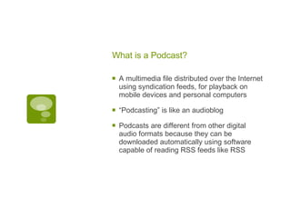 What is a Podcast? A multimedia file distributed over the Internet using syndication feeds, for playback on mobile devices and personal computers “ Podcasting” is like an audioblog Podcasts are different from other digital audio formats because they can be downloaded automatically using software capable of reading RSS feeds like RSS 