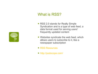 What is RSS? RSS 2.0 stands for Really Simple Syndication and is a type of web feed, a data format used for serving users' frequently updated content Websites syndicate the web feed, which allows users to subscribe to it, like a newspaper subscription RSS Resources http://podscope.com/  