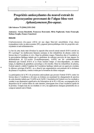 Propriétés antioxydantes du nouvel extrait de
phycocyanine provenant de l'algue bleu-vert
Aphanizomenon flos-aquae.
Life Sciences 75 (2004) 2353-2362
Auteur(s) : Serena Benedetti, Francesca Benvenuti, Silvia Pagliarani, Sonia Francogli,
Stefano Scoglio, Franco Canestrari
RESUME
L'Aphanizomenon flos-aquae (AFA) est une algue bleu-vert unicellulaire d'eau douce
(cyanophyra) riche en phycocyanine (PC), pigment photosynthétique doté de propriétés anti-
oxydantes et anti-inflammatoires.
Le but de cette étude était d'évaluer la capacité d'un nouvel extrait naturel d'AFA enrichi en
PC à protéger' les érythrocytes humains normaux et des échantillons de plasma contre les
lésions dues à l'oxydation in vitro. Dans les globules rouges, l'hémolyse due à l'oxydation et
la peroxydation lipidique induite par le générateur de radicaux peroxyle de type aqueux [le
dichlorhydrate de 2,2'-azobis (2-amidinopropane), AAPH] ont été considérablement
diminuées par l'extrait d'AFA et ce d'une manière temps- et dose-dépendante ; en même
temps, la déplétion du glutathion cytosolique a été retardée. Dans les échantillons de plasma,
l'extrait naturel a inhibé l'ampleur de l'oxydation lipidique induite par un agent pro-oxydant,
le chlorure cuivrique (CuC12) ; on a observé une augmentation concomitante de la résistance
du plasma à l'oxydation, comme évalué par la formation de diène conjugué.
La participation de la PC à la protection antioxydante que procure l'extrait d'APA contre les
lésions dues à l'oxydation a été mise en évidence en examinant les changements de spectres
de cette dernière induits par l'AAPH ou le CuC12. L'incubation de l'extrait avec les oxydants a
conduit à une diminution significative de l'absorption de la PC à 620 nm, accompagnée de la
disparition de le couleur bleue de cette dernière, témoignant donc d'une oxydation rapide de
la protéine. Compte tenu de ces résultats in vitro, les applications cliniques potentielles de ce
composé naturel sont à l'étude.
 