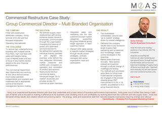 Commercial Restructure Case Study:
Group Commercial Director – Multi Branded Organisation
THE COMPANY
FTSE 200 construction
distribution company. Group
turnover of £3.2bn and four
thousand employees.
Operating Internationally.
THE CHALLENGE
To recover two underperforming
business with multiple brands.
Poor ROC, high cost base with
sales and margins failing.
Loss of Market share and loss
of focus in key market sectors
added to the poor financial
performances.
The commercial department
was fragmented and working
at low value tactical issues.
Each brand operated
independently and suppliers and
customers had in-appropriate
control of the branch
management decision making.
THE SOLUTION
n Re-defined supply chain
relationships with strong
evidence based decision
processes, communicated
through the organisation
changing the balance of
power and optimised
services and terms.
n Re defined the markets the
individual brands operated
in and aligned the
business units behind the
new categories. Minimised
market crossover and
conflict and increased co-
operation and innovation
of product and services.
n Restructured the four
commercial teams.
Introduced single “Go to
market” structures and
process across 70
commercial team members.
n Integrated sales and
marketing into the new
customer focused market
categories, supporting
the group initiatives giving
single approach in each
customer market.
n Aligned >200 sales people
to specific market strategies
through results proven
strategies, centrally
managed with active
organisation input and
participation.
THE RESULT
n Two businesses
consolidated, around clear
“go to market” strategy
driven by market intelligence.
n Delivered the company
results back to pre-recession
levels Supply chain
partnering was re-balanced
and “knowledge” based
control developed in the
branches.
n Market share improved
annually. New sectors
entered and explored
through a cultural change of
challenge and testing
n The methods and processes
were taken to Group level.
9 international companies
are engaged in the process
showing group PBIT
improvement of 0.5% in 18
months, as published in PLC
group financial returns.
MOAS Consultancy andy.holmes@moasconsultancy.co.uk
“Andy is an experienced Business Director with blue chip credentials and a track record of business performance improvement. Andy goes mu ch further than being a 'safe
pair of hands' and is focused on making a difference to his business units. Building end to end profitability by working back from the customer and into supply chain. Andy has
delivered strong results and created robust and enduring teams. His energy, skills and experience lead him naturally towards businesses requiring change and refocus”
David Moody – Wolseley PLC European Marketing Director
Andy has held senior leading
positions in top 100 and 250 FTSE
companies.
Andy has successfully led
Commercial, sales marketing and
operational teams, through business
transformation and turnaround.
Extensive knowledge of supply chains,
off shore sourcing & sales. Operated
internationally and led international
and cross functional business units.
+ 44 (0) 7470 173333
+ 44 (0) 7470 173333
 