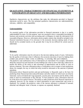 Page 1 of 5
Waqar Ahmed, M.com, BC563651, AFA Assignment, Spring 2017
QUALITATIVE CHARACTERISTICS OF FINANCIAL STATEMENTS &
CONSTRAINTS ON RELEVANT AND RELIABLE INFORMATION
Qualitative characteristics are the attributes that make the information provided in financial
statements useful to users. The four principal qualitative characteristics are understandability,
relevance, reliability and comparability.
Understandability
An essential quality of the information provided in financial statements is that it is readily
understandable by users. For this purpose, users are assumed to have a reasonable knowledge of
business and economic activities and accounting and a willingness to study the information with
reasonable diligence. However, information about complex matters that should be included in the
financial statements because of its relevance to the economic decision-making needs of users
should not be excluded merely on the grounds that it may be too difficult for certain users to
understand.
Relevance
To be useful, information must be relevant to the decision-making needs of users. Information
has the quality of relevance when it influences the economic decisions of users by helping them
evaluate past, present or future events or confirming, or correcting, their past evaluations.
The predictive and confirmatory roles of information are interrelated. For example, information
about the current level and structure of asset holdings has value to users when they endeavour to
predict the ability of the entity to take advantage of opportunities and its ability to react to
adverse situations. The same information plays a confirmatory role in respect of past predictions
about, for example, the way in which the entity would be structured or the outcome of planned
operations.
Information about financial position and past performance is frequently used as the basis for
predicting future financial position and performance and other matters in which users are directly
interested, such as dividend and wage payments, security price movements and the ability of the
entity to meet its commitments as they fall due. To have predictive value, information need not
be in the form of an explicit forecast. The ability to make predictions from financial statements is
enhanced, however, by the manner in which information on past transactions and events is
displayed. For example, the predictive value of the income statement is enhanced if unusual,
abnormal and infrequent items of income or expense are separately disclosed
 
