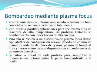 Bombardeo mediante plasma focus
 Los tratamientos con plasma aun siendo actualmente bien
  conocidos no se han caracterizado totalmente.
 Con miras a posibles aplicaciones para recubrimientos de
  reactores de alta temperatura, las probetas tratadas se
  bombardearán con iones ligeros de alta energía.
 Para ello se recurre a un dispositivo de plasma focus denso
  tipo Mather de configuración coaxial (ánodo de 40 mm de
  diámetro, aislante de Pyrex de 15 mm, 40 mm de longitud
  libre y barras como cátodo dispuestas en circunferencia de
  110 mm de diámetro).
 Se cubre la mitad de cada probeta para comprobar la
  diferencia estructural entre la parte bombardeada y la
  oculta.
 