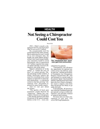 (NU) - Didn’t consult a chi-
ropractor first for your back pain?
That’ll cost you $1.3 billion.
No, you personally won’t be
on the hook for the entire amount.
But in analyzing two year’s worth
of its own insurance data, the
health care giant Optum project-
ed that’s how much money health-
care consumers would’ve saved
had patients who’d experienced
14.7 million reported non-surgi-
cal spinal episodes received chi-
ropractic care at the outset.
Optum’s definition of “at the
outset” is “within the first 10
days” of a spinal episode. Tak-
ing advantage of that window, it
found, drastically reduces the
need for everything from costly
surgery to injections to prescrip-
tion medications -- a conclusion
certain to fuel the growing “chi-
ropractic first” movement es-
poused by many health experts.
And it’s not just about
the money.
“The quality of back pain
treatment” would likewise be
“improved,” Optum has con-
tended, if doctors of chiropractic
-- who already perform more than
94 percent of all spinal manipu-
lations in the U.S. -- were con-
sulted first by patients.
“Chiropractic care advances
the opportunity for optimal out-
comes across care delivery, qual-
ity and cost,” said the not-for-prof-
it Foundation for Chiropractic
Progress’ Gerard Clum, DC, who
also pointed to a recent study in
the journal “Spine” that found that
patients suffering from lower back
pain who first visited a chiroprac-
tor, versus a surgeon, were more
than 40 percent less likely to go
under the knife.
Coincidentally, 40 percent is
also what the Foundation pegs the
per-episode savings at when chi-
ropractic care precedes medical
or surgical interventions.
For more info or to find a chi-
ropractor in your area, visit
www.F4CP.org/findadoctor.
Not Seeing a Chiropractor
Could CostYou
HEALTH
NewsUSA
The “chiropractic first” move-
ment gets more ammunition.
NewsUSA
 