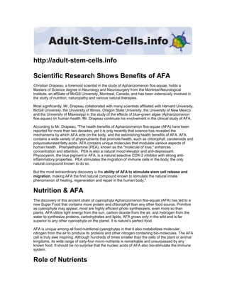 http://adult-stem-cells.info

Scientific Research Shows Benefits of AFA
Christian Drapeau, a foremost scientist in the study of Aphanizomenon flos-aquae, holds a
Masters of Science degree in Neurology and Neurosurgery from the Montreal Neurological
Institute, an affiliate of McGill University, Montreal, Canada, and has been extensively involved in
the study of nutrition, naturopathy and various natural therapies.

Most significantly, Mr. Drapeau collaborated with many scientists affiliated with Harvard University,
McGill University, the University of Illinois, Oregon State University, the University of New Mexico
and the University of Mississippi in the study of the effects of blue-green algae (Aphanizomenon
flos-aquae) on human health. Mr. Drapeau continues his involvement in the clinical study of AFA.

According to Mr. Drapeau, quot;The health benefits of Aphanizomenon flos-aquae (AFA) have been
reported for more than two decades, yet it is only recently that science has revealed the
mechanisms by which AFA acts on the body, and the astonishing health benefits of AFA. AFA
contains a wide variety of phytonutrients that promote health, such as chlorophyll, carotenoids and
polyunsaturated fatty acids. AFA contains unique molecules that modulate various aspects of
human health. Phenylethylamine (PEA), known as the quot;molecule of love,quot; enhances
concentration and attention. PEA is also a natural mood elevator and anti-depressant.
Phycocyanin, the blue pigment in AFA, is a natural selective COX-2 inhibitor with strong anti-
inflammatory properties. PEA stimulates the migration of immune cells in the body; the only
natural compound known to do so.

But the most extraordinary discovery is the ability of AFA to stimulate stem cell release and
migration, making AFA the first natural compound known to stimulate the natural innate
phenomenon of healing, regeneration and repair in the human body.quot;


Nutrition & AFA
The discovery of this ancient strain of cyanophyta Aphanizomenon flos-aquae (AFA) has led to a
new Super Food that contains more protein and chlorophyll than any other food source. Primitive
as cyanophyta may appear, most are highly efficient photo synthesizers, even more so than
plants. AFA utilize light energy from the sun, carbon dioxide from the air, and hydrogen from the
water to synthesize proteins, carbohydrates and lipids. AFA grows only in the wild and is far
superior to any other cyanophyta on the planet. It is nature's perfect food.

AFA is unique among all food nutritional cyanophytas in that it also metabolizes molecular
nitrogen from the air to produce its proteins and other nitrogen containing bio-molecules. The AFA
cell is truly awe inspiring. Although hundreds of times smaller than the cells of the plant or animal
kingdoms, its wide range of sixty-four micro-nutrients is remarkable and unsurpassed by any
known food. It should be no surprise that the nucleic acids of AFA also bio-stimulate the immune
system.


Role of Nutrients
 