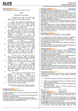 (19) 3251-1012
www.elitecampinas.com.br
O ELITE RESOLVE AFA 2010 – FÍSICA E LÍNGUA PORTUGUESA
11
TEXTO II
Leia o Texto II para responder as questões de 30 a 40.
5
10
15
20
25
30
35
40
45
50
55
60
Texto II
Desconforto com a Escravidão
Nas últimas horas de viagem a cavalo, Darwin relata
que “o caminho ficou cada vez mais difícil,
porque atravessa uma terra selvagem e pantanosa”.
(...)
Darwin fica profundamente impressionado com
a fecundidade da região e imagina a quantidade de alimentos
que poderá produzir num futuro distante.
A selva o fascina e as nuvens de vapor d’água que
sobem das matas o deixam extasiado, mas daí
também irá emergir uma imagem do terror.
Na fazenda, junto ao rio Macaé, Darwin relata
um desencontro, que não detalha, e que, por pouco,
não dividiu pelo menos 30 famílias de escravos,
levando filhos e mulheres para a venda no mercado carioca,
depois de uma convivência de anos. Diz que interesse
estritamente financeiros, e não
humanistas, evitaram essa cruel separação. Ele
suspeita que o proprietário da fazenda nem sequer
possa ter se dado conta da brutalidade de seu ato “infame”.
O grupo cruzava um rio, provavelmente, o rio Macaé,
conduzido por um negro, quando outra cena relacionada à
escravidão chocou Darwin
profundamente. O negro tinha alguma dificuldade de
comunicação, o que fez com que Darwin tentasse comunicar-
se com ele por mímica e outros sinais.
Num desses movimentos, conta ele, suas mãos
passaram próximo ao rosto do homem, levando-o a acreditar
que Darwin estava enraivecido por alguma
razão e iria golpeá-lo. O negro abaixou
imediatamente as mãos, semicerrou os olhos e
dirigiu-lhe um olhar temeroso. Darwin relata o
profundo sentimento de surpresa, desconforto e
vergonha que se apoderara dele e que jamais iria esquecer.
(...)
O retorno ao Rio marca uma nova fase de
êxtase com a Natureza e coleta de espécimes
animais e vegetais. Nesse período, Darwin ficara hospedado
em um casa à beira-mar (cottage) em Botafogo. Sobre essas
semanas diz que é
“impossível sonhar com algo mais delicioso que essa estada
de algumas semanas num país tão impressionante”. “Na
Inglaterra”, continua Darwin,
“os interessados em história natural têm vantagem
no sentido de que sempre descobrem alguma coisa
que lhes chama a atenção, mas nesses climas tão
férteis, repletos de seres animados, para fazer uma
caracterização, descobertas novas são feitas a cada instante e
são tão numerosas que só se pode
avançar com dificuldade”.
(...)
Em 5 de julho, Darwin deixa definitivamente o Rio de
Janeiro e o Brasil rumo à Patagônia e à
passagem que o levará a Galápagos e às
observações que o conduzirão ao evolucionismo.
Ainda que a um enorme custo pessoal e ao receio
desesperado de, literalmente, implodir os valores de
sua época, como se constata nas cartas angustiadas
que trocou com sua prima e futura esposa, Emma Wedgwood.
No final de 2008, o tetraneto de Darwin, Randal Keynes,
conheceu a rota percorrida pelo naturalista.
CAPAZZOLI, Ulisses. Scientfic American Brasil. Fev. 2009, nº
81, ano 7. Edição Especial – Pág. 92-93. (Adaptado)
QUESTÃO 30
O título do texto remete-nos à ideia de que
a) o Brasil, apesar de ser um país livre, ainda permitia a escravidão
em alguns momentos.
b) Darwin ficou incomodado com algumas cenas presenciadas por
ocasião de sua estada no Brasil.
c) no Brasil, a natureza foi o único aspecto apreciado por Darwin.
d) os negros participaram da expedição como simples carregadores do
material necessário para a pesquisa de Darwin.
Resolução Alternativa B
a) Incorreta. O Brasil era escravocrata, e não livre, à época da visita
de Darwin ao país, tanto que lhe provocou desconforto.
b) Correta. Apesar da normalidade que era a realidade escravocrata
do país, Darwin sentiu-se desconfortável com algumas cenas. Uma
delas foi o fato de um escravo ter confundido sua tentativa de se
comunicar com mímica com uma de agressão, o que lhe provocou
“surpresa, desconforto e vergonha”. O título, especificamente, remete
diretamente a este aspecto da viagem.
c) Incorreta. O título não remete à natureza apreciada por Darwin,
apenas ao seu desconforto com a escravidão, portanto, tal inferência
não é possível.
d) Incorreta. Mais uma vez, o título é insuficiente para tal inferência.
Além disso, o próprio texto em nenhum momento traz a informação de
que os negros participaram da expedição carregando materiais: seria
uma extrapolação de leitura, já que o único trabalho realizado por um
negro e descrito no texto foi o de condução do grupo de Darwin
durante o cruzamento de um rio.
QUESTÃO 31
Assinale a alternativa que apresenta uma inferência FALSA.
a) A exuberância da natureza brasileira prejudica os trabalhos de
caracterização daqueles que se interessam por história natural.
b) O evolucionismo, para vir à tona, exigiu de seu criador coragem e
desprendimento de sua vida pessoal.
c) A agressão era, no Brasil, um tratamento rotineiro nas relações do
branco com o negro.
d) A estada de Darwin no Rio de Janeiro foi marcada basicamente por
profundos sentimentos de vergonha e desconforto.
Resolução Alternativa D
a) Correta. Deve-se entender o substantivo “exuberância”, no sentido
de numeroso, assim como é afirmado no 6º parágrafo: “(...)
descobertas novas são feitas a cada instante e são tão numerosas
que só se pode avançar com dificuldade”.
b) Correta. No último parágrafo, afirma-se que as descobertas sobre o
evolucionismo lhe causaram “um enorme custo pessoal”.
c) Correta. O texto cita dois casos envolvendo escravos, um em que
são tratados como mercadorias (3º parágrafo) e outro em que o
próprio Darwin, ao tentar se comunicar com um dos escravos, teve
seu gesto interpretado como um sinal de agressão. A partir destes
dois exemplos é possível inferir a violência que permeava as relações
entre brancos e negros.
d) Incorreta. Apesar dos sentimentos de vergonha e desconforto com
relação à escravidão, Darwin ficou maravilhado com a exuberância
natural do Brasil, portanto seus sentimentos oscilaram durante sua
permanência no Brasil.
QUESTÃO 32
A partir das ideias presentes no texto, assinale com (V) as assertivas
verdadeiras ou com (F) as falsas e, a seguir, marque a alternativa
correspondente.
( ) A dificuldade do percurso relaciona-se à ingremidade do terreno
( ) A falta de comunicação entre Darwin e os habitantes da terra
leva-o a uma atitude violenta.
( ) O encantamento com a fauna e flora brasileira são exaltados no
penúltimo parágrafo.
( ) Mais tarde, Darwin retornou ao Brasil reforçando suas
pesquisas sobre o evolucionismo.
a) V – V – F – F
b) V – F – F – V
c) F – F – V – F
d) F – V – V – V
Resolução Alternativa C
I - Falsa. A dificuldade do percurso relaciona-se ao terreno pantanoso
e à terra selvagem, não sendo fornecidas informações sobre a
inclinação do terreno.
II - Falsa. Darwin não tomou atitude violenta alguma. Foi, ao contrário,
mal interpretado por um escravo que acostumado a sofrer agressões
se amedrontou ao ver a mão de Darwin aproximar-se de seu rosto,
que se esforçava para se comunicar com este.
III - Verdadeira. No penúltimo parágrafo, Darwin diz que é “impossível
sonhar com algo mais delicioso que essa estada de algumas semanas
(...)” para depois afirmar que “climas férteis, repleto de seres
 