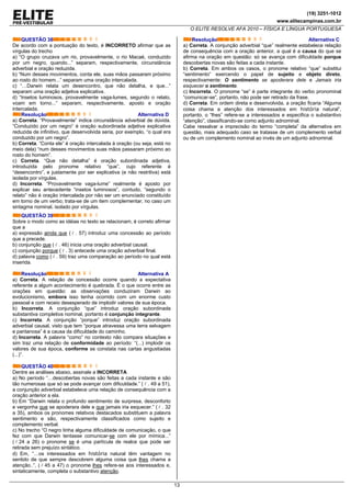 (19) 3251-1012
www.elitecampinas.com.br
O ELITE RESOLVE AFA 2010 – FÍSICA E LÍNGUA PORTUGUESA
13
QUESTÃO 38
De acordo com a pontuação do texto, é INCORRETO afirmar que as
vírgulas do trecho
a) “O grupo cruzava um rio, provavelmente, o rio Macaé, conduzido
por um negro, quando...” separam, respectivamente, circunstância
adverbial e oração reduzida.
b) “Num desses movimentos, conta ele, suas mãos passaram próximo
ao rosto do homem...” separam uma oração intercalada.
c) “…Darwin relata um desencontro, que não detalha, e que...”
separam uma oração adjetiva explicativa.
d) “Insetos luminosos, provavelmente vaga-lumes, segundo o relato,
voam em torno...” separam, respectivamente, aposto e oração
intercalada.
Resolução Alternativa D
a) Correta. “Provavelmente” indica circunstância adverbial de dúvida.
“Conduzido por um negro” é oração subordinada adjetiva explicativa
reduzida de infinitivo, que desenvolvida seria, por exemplo, “o qual era
conduzido por um negro”.
b) Correta. “Conta ele” é oração intercalada à oração (ou seja, está no
meio dela) “num desses movimentos suas mãos passaram próximo ao
rosto do homem”.
c) Correta. “Que não detalha” é oração subordinada adjetiva,
introduzida pelo pronome relativo “que”, cujo referente é
“desencontro”, e justamente por ser explicativa (e não restritiva) está
isolada por vírgulas.
d) Incorreta. “Provavelmente vaga-lume” realmente é aposto por
explicar seu antecedente “insetos luminosos”, contudo, “segundo o
relato” não é oração intercalada por não ser um enunciado constituído
em torno de um verbo; trata-se de um item complementar, no caso um
sintagma nominal, isolado por vírgulas.
QUESTÃO 39
Sobre o modo como as idéias no texto se relacionam, é correto afirmar
que a
a) expressão ainda que ( . 57) introduz uma concessão ao período
que a precede.
b) conjunção que ( . 46) inicia uma oração adverbial causal.
c) conjunção porque ( . 3) antecede uma oração adverbial final.
d) palavra como ( . 59) traz uma comparação ao período no qual está
inserida.
Resolução Alternativa A
a) Correta. A relação de concessão ocorre quando a expectativa
referente a algum acontecimento é quebrada. É o que ocorre entre as
orações em questão: as observações conduziram Darwin ao
evolucionismo, embora isso tenha ocorrido com um enorme custo
pessoal e com receio desesperado de implodir valores de sua época.
b) Incorreta. A conjunção “que” introduz oração subordinada
substantiva completiva nominal, portanto é conjunção integrante.
c) Incorreta. A conjunção “porque” introduz oração subordinada
adverbial causal, visto que tem “porque atravessa uma terra selvagem
e pantanosa” é a causa da dificuldade do caminho.
d) Incorreta. A palavra “como” no contexto não compara situações e
sim traz uma relação de conformidade ao período: “(...) implodir os
valores de sua época, conforme se constata nas cartas angustiadas
(...)”.
QUESTÃO 40
Dentre as análises abaixo, assinale a INCORRETA
a) No período “…descobertas novas são feitas a cada instante e são
tão numerosas que só se pode avançar com dificuldade.” ( . 49 a 51),
a conjunção adverbial estabelece uma relação de consequência com a
oração anterior a ela.
b) Em “Darwin relata o profundo sentimento de surpresa, desconforto
e vergonha que se apoderara dele e que jamais iria esquecer.” ( . 32
a 35), ambos os pronomes relativos destacados substituem a palavra
sentimento e são, respectivamente classificados como sujeito e
complemento verbal.
c) No trecho “O negro tinha alguma dificuldade de comunicação, o que
fez com que Darwin tentasse comunicar-se com ele por mímica...”
( 24 a 26) o pronome se é uma partícula de realce que pode ser
retirada sem prejuízo sintático.
d) Em, “…os interessados em história natural têm vantagem no
sentido de que sempre descobrem alguma coisa que lhes chama a
atenção..”, ( 45 a 47) o pronome lhes refere-se aos interessados e,
sintaticamente, completa o substantivo atenção.
Resolução Alternativa C
a) Correta. A conjunção adverbial “que” realmente estabelece relação
de consequência com a oração anterior, a qual é a causa do que se
afirma na oração em questão: só se avança com dificuldade porque
descobertas novas são feitas a cada instante.
b) Correta. Em ambos os casos, o pronome relativo “que” substitui
“sentimento” exercendo o papel de sujeito e objeto direto,
respectivamente: O sentimento se apoderara dele e Jamais iria
esquecer o sentimento.
c) Incorreta. O pronome “se” é parte integrante do verbo pronominal
“comunicar-se”, portanto, não pode ser retirado da frase.
d) Correta. Em ordem direta e desenvolvida, a oração ficaria “Alguma
coisa chama a atenção dos interessados em história natural”,
portanto, o “lhes” refere-se a interessados e especifica o substantivo
“atenção”, classificando-se como adjunto adnominal.
Cabe ressalvar a imprecisão do termo “completa” da alternativa em
questão, mais adequado caso se tratasse de um complemento verbal
ou de um complemento nominal ao invés de um adjunto adnominal.
 