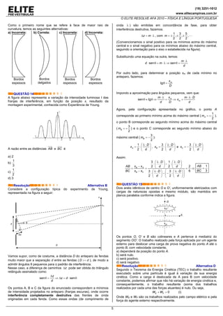 (19) 3251-1012
www.elitecampinas.com.br
O ELITE RESOLVE AFA 2010 – FÍSICA E LÍNGUA PORTUGUESA
5
Como o primeiro nome que se refere à face de maior raio de
curvatura, temos as seguintes alternativas:
a) Incorreta:
Bordos
espessos
b) Correta:
Bordos
delgados
c) Incorreta:
Bordos
espessos
d) Incorreta:
Bordos
espessos
QUESTÃO 14
A figura abaixo representa a variação da intensidade luminosa I das
franjas de interferência, em função da posição x, resultado da
montagem experimental, conhecida como Experiência de Young.
A razão entre as distâncias AB e BC é
a) 2
b)
1
3
c)
1
2
d) 3
Resolução Alternativa B
Considere a configuração típica do experimento de Young,
representada na figura a seguir:
Vamos supor, como de costume, a distância D do anteparo às fendas
muito maior que a separação d entre as fendas ( D d>> ), de modo a
admitir ângulos θ pequenos para o padrão de interferência.
Nesse caso, a diferença de caminhos zΔ pode ser obtida do triângulo
retângulo assinalado como:
sen sen
z
z d
d
Δ
θ = ⇒ Δ = ⋅ θ
Os pontos A, B e C da figura do enunciado correspondem a mínimos
de intensidade projetados no anteparo (franjas escuras), onde ocorre
interferência completamente destrutiva das frentes de onda
originadas em cada fenda. Como essas ondas (de comprimento de
onda λ ) são emitidas em concordância de fase, para obter
interferência destrutiva, fazemos:
z mΔ = ⋅ λ , com
1 3 5
, , ,
2 2 2
m = ± ± ±
(Convencionamos o sinal positivo para os mínimos acima do máximo
central e o sinal negativo para os mínimos abaixo do máximo central,
seguindo a orientação para o eixo x estabelecida na figura).
Substituindo uma equação na outra, temos:
sen sen
m
d m
d
⋅ λ
⋅ θ = ⋅ λ ⇒ θ =
Por outro lado, para determinar a posição xm de cada mínimo no
anteparo, fazemos:
tg mx
D
θ =
Impondo a aproximação para ângulos pequenos, vem que:
sen tg m
m
xm m D
x
d D d
⋅ λ ⋅ λ ⋅
θ ≈ θ ⇒ = ⇒ =
Agora, pela configuração apresentada no gráfico, o ponto A
corresponde ao primeiro mínimo acima do máximo central (
1
2
Am = + ),
o ponto B corresponde ao segundo mínimo acima do máximo central
(
3
2
Bm = + ) e o ponto C corresponde ao segundo mínimo abaixo do
máximo central (
3
2
Bm = − ):
1
2
A
D
x
d
λ ⋅⎛ ⎞
= ⋅⎜ ⎟
⎝ ⎠
,
3
2
B
D
x
d
λ ⋅⎛ ⎞
= ⋅⎜ ⎟
⎝ ⎠
e
3
2
C
D
x
d
λ ⋅⎛ ⎞
= − ⋅⎜ ⎟
⎝ ⎠
Assim:
3 1
22 2
63 3
2 2
B A
B C
D D
x xAB d d
BC x x D D
d d
λ ⋅ λ ⋅⎛ ⎞ ⎛ ⎞
⋅ − ⋅⎜ ⎟ ⎜ ⎟− ⎝ ⎠ ⎝ ⎠= = = ⇒
− ⎛ ⎞λ ⋅ λ ⋅⎛ ⎞ ⎛ ⎞
⋅ − − ⋅⎜ ⎟⎜ ⎟ ⎜ ⎟
⎝ ⎠ ⎝ ⎠⎝ ⎠
1
3
AB
BC
=
QUESTÃO 15
Dois anéis idênticos de centro O e O’, uniformemente eletrizados com
cargas de naturezas opostas e mesmo módulo, são mantidos em
planos paralelos conforme indica a figura.
Os pontos O, O’ e B são colineares e A pertence à mediatriz do
segmento OO’. O trabalho realizado pela força aplicada por um agente
externo para deslocar uma carga de prova negativa do ponto A até o
ponto B, com velocidade constante,
a) dependerá da posição do ponto A.
b) será nulo.
c) será positivo.
d) será negativo.
Resolução Alternativa D
Segundo o Teorema da Energia Cinética (TEC) o trabalho resultante
executado sobre uma partícula é igual à variação da sua energia
cinética. Como a carga é deslocada de A para B com velocidade
constante, podemos afirmar que não há variação de energia cinética e,
consequentemente, o trabalho resultante (soma dos trabalhos
realizados por cada uma das forças atuantes) é nulo. Ou seja,
0E FW W+ = (i)
Onde WE e WF são os trabalhos realizados pelo campo elétrico e pela
força do agente externo respectivamente.
θd
D
0
x
θ
xm
Δz
 