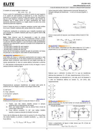 (19) 3251-1012
www.elitecampinas.com.br
O ELITE RESOLVE AFA 2010 – FÍSICA E LÍNGUA PORTUGUESA
6
O trabalho do campo elétrico é obtido por
.( )E A BW q V V= − (ii)
Como o ponto A é eqüidistante aos pontos O (centro do anel negativo)
e O’ (centro do anel positivo), o potencial VA é nulo, enquanto o
potencial VB é positivo (o ponto B está mais próximo do anel positivo
que do anel negativo). Inclusive, podemos afirmar pela simetria do
problema que a região acima do plano eqüidistante aos anéis
apresenta potenciais positivos e a região abaixo do plano dos anéis
apresenta potenciais negativos.
Como a carga de prova q é negativa, podemos concluir pela análise
de (ii) que o trabalho realizado pelo campo elétrico WE é positivo.
Finalmente, analisando (i) concluímos que o trabalho resultante será
nulo somente se o trabalho realizado pela força do agente externo WF
for negativo.
Nota: Cabe observar que foi desprezada a ação do campo
gravitacional sobre a carga de prova. Considerando vertical o arranjo
da figura, o trabalho realizado pela força peso da carga de prova (WP)
no percurso AB seria negativo, o que nos levaria a três possibilidades
diferentes que dependeriam apenas da posição de B (independem da
posição de A):
- Se |WP|<|WE| o trabalho WF será negativo
- Se |WP|>|WE| o trabalho WF será positivo
- Se |WP|=|WE| o trabalho WF será nulo
Como não há informações a respeito da ação da gravidade, da massa
da partícula ou da posição B, esse efeito foi desconsiderado.
QUESTÃO 16
Uma esfera de massa m, eletrizada positivamente com carga q, está
fixada na extremidade de um fio ideal e isolante de comprimento . O
pêndulo, assim constituído, está imerso em uma região onde além do
campo gravitacional g atua um campo elétrico horizontal e uniforme
E . Este pêndulo é abandonado do ponto A e faz um ângulo θ com a
vertical conforme mostra a figura.
Desprezando-se quaisquer resistências, ao passar pelo ponto B,
simétrico de A em relação à vertical, sua energia cinética vale
a) 2qE senθ
b) ( )mg qEsenθ+
c) 2 ( cos )mg qEsenθ θ+
d) cosqE θ
Resolução Alternativa A
Analisando as forças que agem no corpo de massa m, temos:
1) Tração, que não realiza trabalho porque é sempre
perpendicular ao deslocamento da massa.
2) Peso, que realiza trabalho caso as alturas final e inicial da
massa sejam diferentes.
3) Força elétrica constante elF qE= , que realiza trabalho
quando a massa se descola na direção horizontal.
Como não há diferença de altura entre os pontos A e B, a força Peso
não realiza trabalho, e, portanto, o trabalho resultante, resτ , será o da
força elétrica:
res el horizontal horizontalF d qE d Ecτ = ⋅ = ⋅ = Δ
Vamos descobrir então o deslocamento horizontal. Montando um
triângulo retângulo de hipotenusa e com um de seus ângulos θ ,
temos:
2
sen
2 sen
horizontal
horizontal
d
d
⎛ ⎞
⎜ ⎟
⎝ ⎠θ = ⇒
⇒ = θ
Como o corpo parte do repouso, sua energia cinética inicial é 0. Daí
temos:
2 senfinal horizontalEc Ec qE d qEΔ = = ⋅ = ⋅ θ ⇒
2 senfinalEc qE⇒ = θ
QUESTÃO 17
No circuito abaixo, alimentado por três pilhas ideais de 1,5 V cada, o
amperímetro A e os voltímetros 1V e 2V são considerados ideais.
Sabe-se que o voltímetro 2V indica 2,0 V e que as resistências
elétricas dos resistores 1R e 3R são, respectivamente, 2,5 Ω e 3,0 Ω .
Nestas condições, as indicações de 1V , em volts, de A, em ampères, e
o valor da resistência elétrica do resistor 2R , em ohms, são,
respectivamente
a)
1
2
,
2
3
,6
b)
1
2
,
1
3
,3
c)
5
2
,
1
3
,6
d)
5
2
,
2
3
,3
Resolução Alternativa C
Dando nomes aos nós, fica fácil montar um circuito equivalente ao da
figura do enunciado:
Circuito do enunciado Circuito equivalente
2R1R
3R
W
Y
ZX
A
2V1V
Como o amperímetro da figura é ideal, temos que W Z≡ (nós de
mesmo potencial), e daí:
UXW = UXZ = V2 e UYX = V1.
2
dhorizontal
X
Y
ZW
 