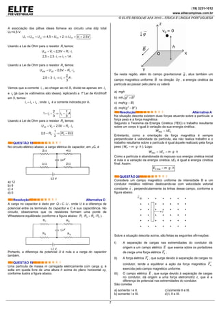 (19) 3251-1012
www.elitecampinas.com.br
O ELITE RESOLVE AFA 2010 – FÍSICA E LÍNGUA PORTUGUESA
7
A associação das pilhas ideais fornece ao circuito uma ddp total
UT=4,5 V.
T 1U 4,5 2 2,5YX xz YX YXU U U U V V= + ⇒ = + ⇒ = = .
Usando a Lei de Ohm para o resistor 1R temos:
1 1 12,5YXU V V R i= = = ⋅
1 12,5 2,5 1i i A= ⋅ ⇒ = .
Usando a Lei de Ohm para o resistor 3R temos:
3 32,0XW XZU U V R i= = = ⋅
3 3
2
2,0 3
3
i i A= ⋅ ⇒ = .
Vemos que a corrente 1i , ao chegar ao nó X, divide-se apenas em 2i
e 3i (já que os voltímetros são ideais). Aplicando a 1a
Lei de Kirchhoff
em X, temos:
1 2 3= +i i i , onde 2i é a corrente indicada por A.
2 2
2 1
1
3 3
i i A= + ⇒ =
Usando a Lei de Ohm para o resistor 2R temos:
2 2 22,0= = = ⋅XZU V V R i
2 2
1
2,0 6
3
R R= ⋅ ⇒ = Ω
QUESTÃO 18
No circuito elétrico abaixo, a carga elétrica do capacitor, em μC, é
a) 12
b) 8
c) 4
d) 0
Resolução Alternativa D
A carga no capacitor é dado por Q C U= ⋅ , onde U é a diferença de
potencial entre os terminais do capacitor e C é sua capacitância. No
circuito, observamos que os resistores formam uma ponte de
Wheatstone equilibrada (conforme a figura abaixo: 1 4 2 3R R R R⋅ = ⋅ ).
Portanto, a diferença de potencial U é nula e a carga do capacitor
também.
QUESTÃO 19
Uma partícula de massa m carregada eletricamente com carga q, é
solta em queda livre de uma altura h acima do plano horizontal xy,
conforme ilustra a figura abaixo.
Se nesta região, além do campo gravitacional g , atua também um
campo magnético uniforme B na direção Oy , a energia cinética da
partícula ao passar pelo plano xy valerá
a) mgh
b) 2 2
mh g B+
c) ( )mqh g B+
d) 2 2
( )mqh g B−
Resolução Alternativa A
Na situação descrita existem duas forças atuando sobre a partícula: a
força peso e a força magnética.
Segundo o Teorema da Energia Cinética (TEC) o trabalho resultante
sobre um corpo é igual à variação da sua energia cinética.
RES CW E= Δ
Entretanto, como a orientação da força magnética é sempre
perpendicular à velocidade da partícula, ela não realiza trabalho e o
trabalho resultante sobre a partícula é igual àquele realizado pela força
peso ( PW m g h= ⋅ ⋅ ). Logo:
RES CW E m g h= Δ = ⋅ ⋅
Como a partícula é abandonada do repouso sua energia cinética inicial
é nula e a variação da energia cinética ∆EC é igual à energia cinética
final. Assim:
,C finalE m g h= ⋅ ⋅
QUESTÃO 20
Considere um campo magnético uniforme de intensidade B e um
condutor metálico retilíneo deslocando-se com velocidade vetorial
constante v , perpendicularmente às linhas desse campo, conforme a
figura abaixo.
Sobre a situação descrita acima, são feitas as seguintes afirmações:
I) A separação de cargas nas extremidades do condutor dá
origem a um campo elétrico E que exerce sobre os portadores
de carga uma força elétrica eF .
II) A força elétrica eF , que surge devido à separação de cargas no
condutor, tende a equilibrar a ação da força magnética mF
exercida pelo campo magnético uniforme.
III) O campo elétrico E , que surge devido à separação de cargas
no condutor, dá origem a uma força eletromotriz ε, que é a
diferença de potencial nas extremidades do condutor.
São corretas
a) somente I e II.
b) somente I e III.
c) somente II e III.
d) I, II e III.
 