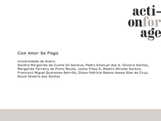 Com Amor Se Paga

Universidade de Aveiro
Sandra Margarida da Cunha Gil Saraiva, Pedro Emanuel dos S. Oliveira Santos,
Margarida Ferreira de Pinho Mouta, Joana Filipa S. Ribeiro Miraldo Santos,
Francisco Miguel Quaresma Bairrão, Diana Patrícia Ramos Hasse Dias da Cruz,
David Teixeira dos Santos
 