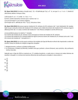 AFA 2015
2
03. (Epcar (Afa) 2015) Considere a função real 𝑓𝑓:  ℝ → ℝ definida por x
f(x) a b,
= − em que 0 a 1
< < e b 1
> . Analise as
alternativas abaixo e marque a falsa.
a) Na função ,
f se x 0,
> então b f(x) 1 b
− < < −
b) Im(f) contém elementos menores que o número real b
−
c) A raiz da função f é um número negativo.
d) A função real h, definida por ( )
h(x) f | x |
= não possui raízes.
04. (Epcar (Afa) 2015) Alex possui apenas moedas de 25 centavos, de 50 centavos e de 1 real, totalizando 36 moedas.
Sabe-se que a soma do número de moedas de 25 centavos com o dobro do número de moedas de 50 centavos é igual à
diferença entre 82 e 5 vezes o número de moedas de 1 real. Nessas condições é correto afirmar que
a) esse problema possui no máximo 7 soluções.
b) o número de moedas de 25 centavos nunca será igual ao número de moedas de 50 centavos.
c) o número de moedas de 50 centavos poderá ser igual à soma do número de moedas de 25 centavos com as de 1 real.
d) o número de moedas de 1 real pode ser 3
05. (Epcar (Afa) 2015) Um turista queria conhecer três estádios da Copa do Mundo no Brasil não importando a ordem de
escolha. Estava em dúvida em relação às seguintes situações:
I. obrigatoriamente, conhecer o Estádio do Maracanã.
II. se conhecesse o Estádio do Mineirão, também teria que conhecer a Arena Pantanal, caso contrário, não conheceria
nenhum dos dois.
Sabendo que a Copa de 2014 se realizaria em 12 estádios brasileiros, a razão entre o número de modos distintos de
escolher a situação I e o número de maneiras diferentes de escolha para a situação II, nessa ordem, é
a)
11
26
b)
13
25
c)
13
24
d)
11
24
 