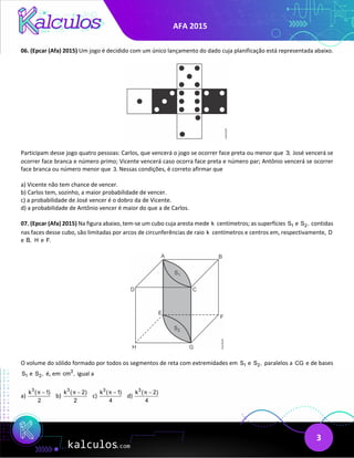 AFA 2015
3
06. (Epcar (Afa) 2015) Um jogo é decidido com um único lançamento do dado cuja planificação está representada abaixo.
Participam desse jogo quatro pessoas: Carlos, que vencerá o jogo se ocorrer face preta ou menor que 3; José vencerá se
ocorrer face branca e número primo; Vicente vencerá caso ocorra face preta e número par; Antônio vencerá se ocorrer
face branca ou número menor que 3. Nessas condições, é correto afirmar que
a) Vicente não tem chance de vencer.
b) Carlos tem, sozinho, a maior probabilidade de vencer.
c) a probabilidade de José vencer é o dobro da de Vicente.
d) a probabilidade de Antônio vencer é maior do que a de Carlos.
07. (Epcar (Afa) 2015) Na figura abaixo, tem-se um cubo cuja aresta mede k centímetros; as superfícies 1
S e 2
S , contidas
nas faces desse cubo, são limitadas por arcos de circunferências de raio k centímetros e centros em, respectivamente, D
e B, H e F.
O volume do sólido formado por todos os segmentos de reta com extremidades em 1
S e 2
S , paralelos a CG e de bases
1
S e 2
S , é, em 3
cm , igual a
a)
3
k ( 1)
2
π −
b)
3
k ( 2)
2
π −
c)
3
k ( 1)
4
π −
d)
3
k ( 2)
4
π −
 