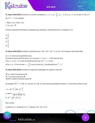 AFA 2015
5
11. (Epcar (Afa) 2015) Considere os números complexos 1
z x i,
= − 2
1
z i,
2
= 3
z 1 2i
=− + e 4
z x yi
= + em que 𝑥𝑥 ∈ ℝ, 𝑦𝑦 ∈
ℝ+
∗
e 2
i 1
= − e as relações:
I. 1 2 1 2
Re(z z ) Im(z z )
+ ≤ +
II. 3 4
| z z | 5
⋅ =
O menor argumento de todos os complexos que satisfazem, simultaneamente, as relações I e II é
a)
6
π
b) 0
c)
2
π
d)
3
π
12. (Epcar (Afa) 2015) Considere o polinômio 4 3 2
p(x) ax bx 2x 1,
= + + + {𝑎𝑎, 𝑏𝑏} ⊂ ℝ e marque a alternativa falsa.
a) x 0
= não é raiz do polinômio p(x)
b) Existem valores distintos para a e b tais que x 1
= ou x 1
= − são raízes de p(x)
c) Se a 0
= e b 3,
= o resto da divisão de p(x) por 2
3x x 1
− + é zero.
d) Se a b 0
= = tem-se que
1
x i
2
= − é uma raiz de p(x), considerando que 2
i 1
= −
13. (Epcar (Afa) 2015) Considere as seguintes simbologias em relação à matriz M :
t
M é a matriz transposta de M
1
M−
é a matriz inversa de M
det M é o determinante da matriz M
Da equação t 1
(X ) A (B C),
−
= ⋅ + em que A e (B C)
+ são matrizes quadradas de ordem n e inversíveis, afirma-se que
I. ( ) ( )
t
t 1
1
X A B C
−
−  
= ⋅ +
 
 
II.
1
det X
det A det (B C)
=
⋅ +
III. ( )
1 t t t
X B C A
−
= + ⋅
São corretas
a) apenas I e II b) apenas II e III c) apenas I e III d) I, II e III
 