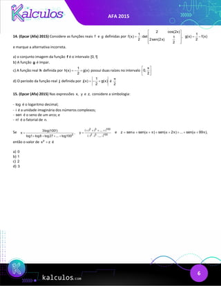 AFA 2015
6
14. (Epcar (Afa) 2015) Considere as funções reais f e g definidas por
2 cos(2x)
1
f(x) det ,
1
2 2sen(2x)
2
 
 
= ⋅
 
 
 
1
g(x) f(x)
2
= −
e marque a alternativa incorreta.
a) o conjunto imagem da função f é o intervalo [0,1]
b) A função g é ímpar.
c) A função real h definida por
1
h(x) g(x)
2
=
− + possui duas raízes no intervalo 0,
2
π
 
 
 
d) O período da função real j definida por
1
j(x) g(x)
2
=− + é
2
π
15. (Epcar (Afa) 2015) Nas expressões x, y e z, considere a simbologia:
- log é o logaritmo decimal;
- i é a unidade imaginária dos números complexos;
- sen é o seno de um arco; e
- n! é o fatorial de n.
Se
3
3log(100!)
x ,
log1 log8 log27 ... log100
=
+ + + +
2 3 100
2 3 100
i i i ... i
y
i i i ... i
+ + + +
=
⋅ ⋅ ⋅ ⋅
e z sen sen( ) sen( 2 ) ... sen( 99 ),
α α π α π α π
= + + + + + + +
então o valor de y
x z
+ é
a) 0
b) 1
c) 2
d) 3
 