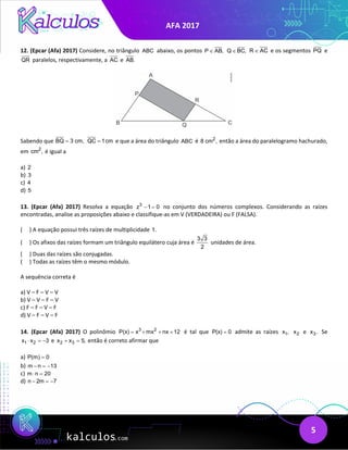 AFA 2017
5
12. (Epcar (Afa) 2017) Considere, no triângulo ABC abaixo, os pontos P AB,
∈ Q BC,
∈ R AC
∈ e os segmentos PQ e
QR paralelos, respectivamente, a AC e AB.
Sabendo que BQ 3 cm,
= QC 1cm
= e que a área do triângulo ABC é 2
8 cm , então a área do paralelogramo hachurado,
em 2
cm , é igual a
a) 2
b) 3
c) 4
d) 5
13. (Epcar (Afa) 2017) Resolva a equação 3
z 1 0
− = no conjunto dos números complexos. Considerando as raízes
encontradas, analise as proposições abaixo e classifique-as em V (VERDADEIRA) ou F (FALSA).
( ) A equação possui três raízes de multiplicidade 1.
( ) Os afixos das raízes formam um triângulo equilátero cuja área é
3 3
2
unidades de área.
( ) Duas das raízes são conjugadas.
( ) Todas as raízes têm o mesmo módulo.
A sequência correta é
a) V – F – V – V
b) V – V – F – V
c) F – F – V – F
d) V – F – V – F
14. (Epcar (Afa) 2017) O polinômio 3 2
P(x) x mx nx 12
= + + + é tal que P(x) 0
= admite as raízes 1
x , 2
x e 3
x . Se
1 2
x x 3
⋅ =
− e 2 3
x x 5,
+ =então é correto afirmar que
a) P(m) 0
=
b) m n 13
− =
−
c) m n 20
⋅ =
d) n 2m 7
− =
−
 