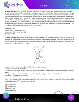 AFA 2019
5
06. (Epcar (Afa) 2019) Pela legislação brasileira, atualmente, os ditos “Jogos de Azar” estão proibidos. Tais jogos são, na
maioria das vezes, sustentados pelas perdas dos jogadores que financiam os que vão ter sorte. Esses jogos têm por
condição de existência que, na diferença entre as probabilidades de sorte e azar, predomine o azar. Ainda que proibidos,
bancas de alguns desses jogos são comumente encontradas em festas populares Brasil afora. Exemplo desses jogos é
aquele em que o jogador tem 1 bolinha para lançar sobre uma rampa, levemente inclinada, e deverá acertar uma das
“casinhas” numeradas de 1 a 6. Geralmente, o dono da banca de jogo impõe condições para que o jogador ganhe um
prêmio. Suponha que uma condição de sorte seja, desconsiderando quaisquer outras influências, lançar a bolinha três
vezes sucessivas de modo que, ao final dos três lançamentos, seja observado que a soma dos números das casinhas é igual
a 12. Desse modo, a probabilidade de se ter sorte nesse jogo é
a) menor que 3%.
b) maior que 8% e menor que 10%.
c) maior que 11% e menor que 13%.
d) superior a 13%.
07. (Epcar (Afa) 2019) Um objeto de decoração foi elaborado a partir de sólidos utilizados na rotina de estudos de um
estudante de matemática. Inicialmente, partiu-se de um cubo sólido de volume igual a 3
19.683 cm . Do interior desse
cubo, retirou-se, sem perda de material, um sólido formado por dois troncos de pirâmide idênticos e um prisma reto,
como mostra o esquema da figura a seguir.
- as bases maiores dos troncos estão contidas em faces opostas do cubo;
- as bases dos troncos são quadradas;
- a diagonal da base maior de cada tronco está contida na diagonal da face do cubo que a contém e mede a sua terça
parte;
- a diagonal da base menor de cada tronco mede a terça parte da diagonal da base maior do tronco; e
- os troncos e o prisma têm alturas iguais.
Assim, o volume do objeto de decoração obtido da diferença entre o volume do cubo e o volume do sólido esquematizado
na figura acima, em 3
cm , é um número do intervalo
a) [17.200,17.800]
b) ]17.800,18.400]
c) ]18.400,19.000]
d) ]19.000,19.600]
 