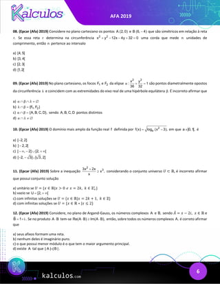 AFA 2019
6
08. (Epcar (Afa) 2019) Considere no plano cartesiano os pontos A (2, 0) e B (6, 4)
− que são simétricos em relação à reta
r. Se essa reta r determina na circunferência 2 2
x y 12x 4y 32 0
+ − − + =uma corda que mede n unidades de
comprimento, então n pertence ao intervalo
a) [4, 5[
b) [3, 4[
c) [2, 3[
d) [1, 2[
09. (Epcar (Afa) 2019) No plano cartesiano, os focos 1
F e 2
F da elipse
2 2
x y
: 1
36 32
α + =
são pontos diametralmente opostos
da circunferência λ e coincidem com as extremidades do eixo real de uma hipérbole equilátera .
β É incorreto afirmar que
a) α β λ
∩ ∩ =
∅
b) 1 2
{F , F }
λ β
∩ =
c) {A, B, C, D},
α β
∩ = sendo A, B, C, D pontos distintos
d) α λ
∩ ≠ ∅
10. (Epcar (Afa) 2019) O domínio mais amplo da função real f definida por 2
a
f(x) log (x 3),
= − em que a ]0,1[,
∈ é
a) [ 2, 2]
−
b) ] 2, 2[
−
c) ] , 2] [2, [
− ∞ − ∪ + ∞
d) [ 2, 3[ ] 3, 2]
− − ∪
11. (Epcar (Afa) 2019) Sobre a inequação
2
3
3x 2x
x ,
x
+
≥ considerando o conjunto universo 𝑈𝑈 ⊂ ℝ, é incorreto afirmar
que possui conjunto solução
a) unitário se 𝑈𝑈 = {𝑥𝑥 ∈ ℝ|𝑥𝑥 > 0 𝑒𝑒 𝑥𝑥 = 2𝑘𝑘,  𝑘𝑘 ∈ ℤ+
∗
}
b) vazio se U [2, [
= + ∞
c) com infinitas soluções se 𝑈𝑈 = {𝑥𝑥 ∈ ℝ|𝑥𝑥 = 2𝑘𝑘 + 1,  𝑘𝑘 ∈ ℤ}
d) com infinitas soluções se 𝑈𝑈 = {𝑥𝑥 ∈ ℝ ∗ |𝑥𝑥 ≤ 2}
12. (Epcar (Afa) 2019) Considere, no plano de Argand-Gauss, os números complexos A e B, sendo 𝐴𝐴
̄ = 𝑥𝑥 − 2𝑖𝑖,  𝑥𝑥 ∈ ℝ e
B 1 i.
= + . Se no produto A B
⋅ tem-se Re(A B) Im(A B),
⋅ ≥ ⋅ então, sobre todos os números complexos A, é correto afirmar
que
a) seus afixos formam uma reta.
b) nenhum deles é imaginário puro.
c) o que possui menor módulo é o que tem o maior argumento principal.
d) existe A tal que | A | | B | .
=
 