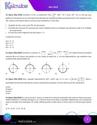 AFA 2019
7
13. (Epcar (Afa) 2019) Considere 𝑎𝑎 ∈ ℝ e os polinômios 6 3
a
P(x) x 26x 27
2
= − − e 2
A(x) 2x 4x a,
= + + tais que seus
gráficos se intersectam em um único ponto de ordenada nula. Sabendo também que, graficamente, A(x) tangencia o eixo
Ox,


analise as afirmativas abaixo e escreva V para verdadeira e F para falsa.
( ) O gráfico de P(x) corta o eixo Ox


em dois pontos.
( ) Os afixos das raízes de P(x) que possuem menor módulo formam um triângulo cujo perímetro mede 3 3 unidades
de comprimento.
( ) A soma das raízes imaginárias de P(x) é igual a 2.
−
A sequência correta é
a) V – V – V
b) V – F – F
c) F – V – F
d) F – V – V
14. (Epcar (Afa) 2019) Considere as matrizes
sen x 1
A
1 sen x
−
 
=  
−
 
e
sen x sen x
B
1 3
 
=  
−
 
. Se o determinante do produto
matricial AB é um número real positivo ou nulo, então os valores de x, no ciclo trigonométrico, que satisfazem essa
condição estão representados em
a) b) c) d)
15. (Epcar (Afa) 2019) Seja a equação trigonométrica 3 2
tg x 2 tg x tgx 2 0,
− − + = com
3
x [0, 2 [ , .
2 2
π π
π
 
 
∈ − 
 
 
 
Sobre a
quantidade de elementos distintos do conjunto solução dessa equação, é correto afirmar que são, exatamente,
a) três
b) quatro
c) cinco
d) seis
16. (Epcar (Afa) 2019) Em uma turma de 5 alunos, as notas de um teste de matemática são números inteiros tais que a
média aritmética e a mediana são iguais a 5, e nenhum aluno errou todas as questões. Sabendo que esse conjunto de
notas é unimodal, com moda igual a 8, então a diferença entre a maior nota e a menor nota é um número que é divisor
de
a) 14 b) 15 c) 16 d) 18
 