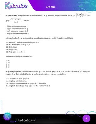 AFA 2020
2
03. (Epcar (Afa) 2020) Considere as funções reais f e g definidas, respectivamente, por
3 2
x x x 1
f(x) 1
x 1
+ − −
= −
−
e
3 2
x x x 1
g(x) 1
x 1
+ − −
−
−
. Sejam:
- D(f) o conjunto domínio de f
- D(g) o conjunto domínio de g
- Im(f) o conjunto imagem de f
- Im(g) o conjunto imagem de g
Sobre as funções f e g, analise cada proposição abaixo quanto a ser (V) Verdadeira ou (F) Falsa.
(02) A função f admite valor mínimo igual a 1
−
(04) f é decrescente x ] , 2]
⇔ ∈ − ∞
(08) D(f) D(g)
=
(16) Im(g) Im(f)
⊂
(32) f(x) g(x) x ]1, [
= ⇔ ∈ + ∞
A soma das proposições verdadeiras é
a) 50
b) 48
c) 42
d) 30
04. (Epcar (Afa) 2020) Considere a função real g : A
→
 tal que |x|
g(x) b b ;
−
=− − 𝑏𝑏 ∈ ℝ e b 1;
> em que A é o conjunto
imagem de g. Com relação à função g, analise as alternativas e marque a verdadeira.
a) ∃𝑥𝑥 ∈ ℝ para os quais g(x) b.
> −
b) A função g admite inversa.
c) O conjunto solução da equação g(x) b 1
=− − é unitário.
d) A função h definida por h(x) g(x) b 1
= + + é positiva ∀𝑥𝑥 ∈ ℝ.
 