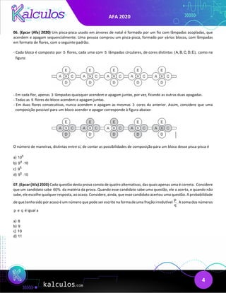 AFA 2020
4
06. (Epcar (Afa) 2020) Um pisca-pisca usado em árvores de natal é formado por um fio com lâmpadas acopladas, que
acendem e apagam sequencialmente. Uma pessoa comprou um pisca-pisca, formado por vários blocos, com lâmpadas
em formato de flores, com o seguinte padrão:
- Cada bloco é composto por 5 flores, cada uma com 5 lâmpadas circulares, de cores distintas (A, B, C, D, E), como na
figura:
- Em cada flor, apenas 3 lâmpadas quaisquer acendem e apagam juntas, por vez, ficando as outras duas apagadas.
- Todas as 5 flores do bloco acendem e apagam juntas.
- Em duas flores consecutivas, nunca acendem e apagam as mesmas 3 cores da anterior. Assim, considere que uma
composição possível para um bloco acender e apagar corresponde à figura abaixo:
O número de maneiras, distintas entre si, de contar as possibilidades de composição para um bloco desse pisca-pisca é
a) 5
10
b) 4
9 10
⋅
c) 5
9
d) 5
9 10
⋅
07. (Epcar (Afa) 2020) Cada questão desta prova consta de quatro alternativas, das quais apenas uma é correta. Considere
que um candidato sabe 60% da matéria da prova. Quando esse candidato sabe uma questão, ele a acerta, e quando não
sabe, ele escolhe qualquer resposta, ao acaso. Considere, ainda, que esse candidato acertou uma questão. A probabilidade
de que tenha sido por acaso é um número que pode ser escrito na forma de uma fração irredutível
p
.
q
A soma dos números
p e q é igual a
a) 8
b) 9
c) 10
d) 11
 