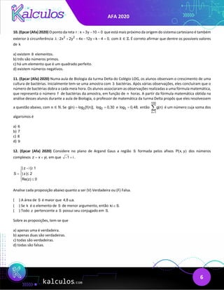 AFA 2020
6
10. (Epcar (Afa) 2020) O ponto da reta r : x 3y 10 0
+ − =
que está mais próximo da origem do sistema cartesiano é também
exterior à circunferência 2 2
: 2x 2y 4x 12y k 4 0,
λ + + − + − = com 𝑘𝑘 ∈ ℤ. É correto afirmar que dentre os possíveis valores
de k
a) existem 8 elementos.
b) três são números primos.
c) há um elemento que é um quadrado perfeito.
d) existem números negativos.
11. (Epcar (Afa) 2020) Numa aula de Biologia da turma Delta do Colégio LOG, os alunos observam o crescimento de uma
cultura de bactérias. Inicialmente tem-se uma amostra com 3 bactérias. Após várias observações, eles concluíram que o
número de bactérias dobra a cada meia hora. Os alunos associaram as observações realizadas a uma fórmula matemática,
que representa o número f de bactérias da amostra, em função de n horas. A partir da fórmula matemática obtida na
análise desses alunos durante a aula de Biologia, o professor de matemática da turma Delta propôs que eles resolvessem
a questão abaixo, com 𝑛𝑛 ∈ ℕ. Se 2
g(n) log [f(n)],
= 2
log 0,30
= e 3
log 0,48,
= então
100
n 1
g(n)
=
∑ é um número cuja soma dos
algarismos é
a) 6
b) 7
c) 8
d) 9
12. (Epcar (Afa) 2020) Considere no plano de Argand Gaus a região S formada pelos afixos P(x, y) dos números
complexos z x yi,
= + em que 1 i
− =.
| z i | 1
S | z | 2
Re(z) 0
− ≥


= ≤

 ≤

Analise cada proposição abaixo quanto a ser (V) Verdadeira ou (F) Falsa.
( ) A área de S é maior que 4,8 u.a.
( ) Se k é o elemento de S de menor argumento, então ki S.
∈
( ) Todo z pertencente a S possui seu conjugado em S.
Sobre as proposições, tem-se que
a) apenas uma é verdadeira.
b) apenas duas são verdadeiras.
c) todas são verdadeiras.
d) todas são falsas.
 