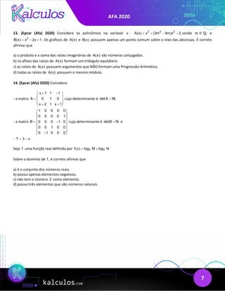 AFA 2020
7
13. (Epcar (Afa) 2020) Considere os polinômios na variável x : 3 3 2
A(x) x (3m 4m)x 2,
= + − − sendo 𝑚𝑚 ∈ ℚ; e
2
B(x) x 2x 1
= − + . Os gráficos de A(x) e B(x) possuem apenas um ponto comum sobre o eixo das abscissas. É correto
afirmar que
a) o produto e a soma das raízes imaginárias de A(x) são números conjugados.
b) os afixos das raízes de A(x) formam um triângulo equilátero.
c) as raízes de A(x) possuem argumentos que NÃO formam uma Progressão Aritmética.
d) todas as raízes de A(x) possuem o mesmo módulo.
14. (Epcar (Afa) 2020) Considere:
- a matriz
x 1 1 1
A 0 1 0
x 2 1 x 1
+ −
 
 
=  
 
+ +
 
cujo determinante é det A M;
=
- a matriz
1 0 0 0 0
0 0 0 0 1
B 0 0 0 1 0
0 0 1 0 0
0 1 0 0 0
 
 
 
 
= −
 
 
 
−
 
cujo determinante é detB N;
= e
- T 3 x
= −
Seja f uma função real definida por T T
f(x) log M log N
= +
Sobre o domínio de f, é correto afirmar que
a) é o conjunto dos números reais.
b) possui apenas elementos negativos.
c) não tem o número 2 como elemento.
d) possui três elementos que são números naturais.
 