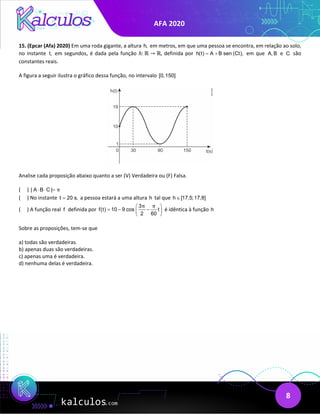 AFA 2020
8
15. (Epcar (Afa) 2020) Em uma roda gigante, a altura h, em metros, em que uma pessoa se encontra, em relação ao solo,
no instante t, em segundos, é dada pela função ℎ: ℝ → ℝ, definida por h(t) A B sen (Ct),
= + em que A, B e C são
constantes reais.
A figura a seguir ilustra o gráfico dessa função, no intervalo [0,150]
Analise cada proposição abaixo quanto a ser (V) Verdadeira ou (F) Falsa.
( ) | A B C | π
⋅ ⋅ =
( ) No instante t 20 s,
= a pessoa estará a uma altura h tal que h [17,5;17,8]
∈
( ) A função real f definida por
3
f(t) 10 9 cos t
2 60
π π
 
=
− −
 
 
é idêntica à função h
Sobre as proposições, tem-se que
a) todas são verdadeiras.
b) apenas duas são verdadeiras.
c) apenas uma é verdadeira.
d) nenhuma delas é verdadeira.
 
