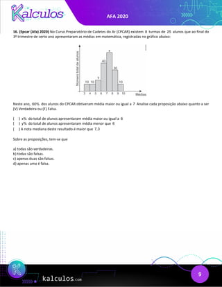AFA 2020
9
16. (Epcar (Afa) 2020) No Curso Preparatório de Cadetes do Ar (CPCAR) existem 8 turmas de 25 alunos que ao final do
3º trimestre de certo ano apresentaram as médias em matemática, registradas no gráfico abaixo:
Neste ano, 60% dos alunos do CPCAR obtiveram média maior ou igual a 7 Analise cada proposição abaixo quanto a ser
(V) Verdadeira ou (F) Falsa.
( ) x% do total de alunos apresentaram média maior ou igual a 6
( ) y% do total de alunos apresentaram média menor que 6
( ) A nota mediana deste resultado é maior que 7,3
Sobre as proposições, tem-se que
a) todas são verdadeiras.
b) todas são falsas.
c) apenas duas são falsas.
d) apenas uma é falsa.
 