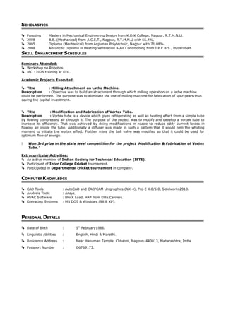 SCHOLASTICS
 Pursuing Masters in Mechanical Engineering Design from K.D.K College, Nagpur, R.T.M.N.U.
 2008 B.E. (Mechanical) from A.C.E.T., Nagpur, R.T.M.N.U with 66.4%.
 2005 Diploma (Mechanical) from Anjuman Polytechnic, Nagpur with 71.08%.
 2008 Advanced Diploma in Heating Ventilation & Air Conditioning from I.P.E.B.S., Hyderabad.
SKILL ENHANCEMENT SCHEDULES
Seminars Attended:
 Workshop on Robotics.
 IEC 17025 training at KEC.
Academic Projects Executed:
 Title : Milling Attachment on Lathe Machine.
Description : Objective was to build an attachment through which milling operation on a lathe machine
could be performed. The purpose was to eliminate the use of milling machine for fabrication of spur gears thus
saving the capital investment.
 Title : Modification and Fabrication of Vortex Tube.
Description : Vortex tube is a device which gives refrigerating as well as heating effect from a simple tube
by flowing compressed air through it. The purpose of the project was to modify and develop a vortex tube to
increase its efficiency. That was achieved by doing modifications in nozzle to reduce eddy current losses in
flowing air inside the tube. Additionally a diffuser was made in such a pattern that it would help the whirling
moment to initiate the vortex effect. Further more the ball valve was modified so that it could be used for
optimum flow of energy.
 Won 3rd prize in the state level competition for the project ‘Modification & Fabrication of Vortex
Tube.’
Extracurricular Activities:
 An active member of Indian Society for Technical Education (ISTE).
 Participant of Inter College Cricket tournament.
 Participated in Departmental cricket tournament in company.
COMPUTERKNOWLEDGE
 CAD Tools : AutoCAD and CAD/CAM Unigraphics (NX-4), Pro-E 4.0/5.0, Solidworks2010.
 Analysis Tools : Ansys.
 HVAC Software : Block Load, HAP from Elite Carriers.
 Operating Systems : MS DOS & Windows (98 & XP).
PERSONAL DETAILS
 Date of Birth : 5th
February1986.
 Linguistic Abilities : English, Hindi & Marathi.
 Residence Address : Near Hanuman Temple, Chhaoni, Nagpur- 440013, Maharashtra, India
 Passport Number : G6769173.
 