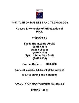 INSTITUTE OF BUSINESS AND TECHNOLOGY
Causes & Remedies of Privatization of
PTCL
Prepared By
Syeda Erum Zehra Abbas
(BME / 887)
Ayaz Hussain
(BME / 771)
Syed John Abbas Zaidi
(BME / 850)
Course Code : MKT-606
A project in partial fulfillment of the award of
MBA (Banking and Finance)
FACULTY OF MANAGEMENT SCIENCES
SPRING 2011
 