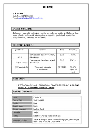 ACADAMIC DETAILS:
RESUME
B. KARTHIK.
Mob. No.:-+917402383389
E-mail:karthikbalakrish007@gmail.com
CAREER OBJECTIVE:
To become a successful professional to utilize my skills and abilities in Mechanical Core
sector industries and to work with organization that offers professional growth while
being resourceful, innovative and flexiblON:
Qualification Institute Year Percentage
SSLC
Govt.nandanar boys hr.sec.school,
chidambaram
2010 82.4%
Higher School
Govt.nandanar boys hr.sec.school,
chidambaram.
2012 75.67.%
B.E (Mechanical) Annamalai university
Chidambaram.
2012-2016 72.48%
(up to 7th
sem)
B.E PROJECT:
 PERFORMANCE AND EMISSION CHARACTERISTICS OF CI ENGINE
USING CORN METHYL ESTER BLENDS
PERSONAL PROFILE:
Name Karthik .B
Date of Birth 20-JUN-1995
Gender Male
Marital status Single
Known Languages English, Tamil
Nationality Indian
Hobby Ride bike ,Playing cricket and Chess
Permanent Address
1-83,C.Kothangudi street ,chidambaram(po)(tk),cuddalore(dt),
State- Tamil Nadu ,Pin Code-608001
 