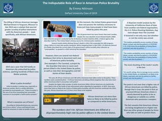 RESEARCH POSTER PRESENTATION DESIGN © 2015
www.PosterPresentations.com
Police brutality is nothing new, especially in
American society. Here’s a simple definition,
provided by encyclopedia.com: “Police brutality is
the use of any force exceeding that reasonably
necessary to accomplish a lawful police purpose.”
2015 was a year that left hardly an
American city untouched by police
violence, sparking hundreds of Black Lives
Matter protests.
At this moment, the United States government
does not possess the statistics necessary to
know just how many people in total have been
killed by police this year.
The numbers don’t lie: African Americans are killed at a
disproportionately high rate by police officers in the United States.
A Bayesian-model analysis by the
University of California-Davis of data
from another non-federal organization,
the U.S. Police-Shooting Database, dug
even deeper than The Counted:
It factored in not only race, but whether
or not the victim was armed.
By Emma Atkinson
DePaul University Class of 2019
The Indisputable Role of Race in American Police Brutality
What is police brutality?
The killing of African-American teenager
Michael Brown in Ferguson, Missouri in
late 2014 was a catalyst that spurred
greater scrutiny of police interactions
with the American people – most
specifically, with African-Americans.
What is excessive use of force?
According to thelawdictionary.org, excessive
use of force means “a force well beyond what
would be necessary in order to handle a situation.”
The US government has never known that exact number,
despite the now-obsolete Arrest-Related Deaths (ARD)
data collection program conducted by the US Bureau of Justice Statistics (BJS), a federal agency that
describes itself as “the United States’ primary source for criminal justice statistics.”
Several months before Michael Brown’s death in 2014, BJS suspended the ARD program,
citing a failure to meet data quality standards. Before stepping down in April 2015, US Attorney General
Eric Holder described the current state of the government’s police brutality data collection as
“unacceptable,” as quoted in a 2015 article by the Guardian.
However, there are several non-federal
databases that strive to document each case
of American police brutality.
One example is The Counted, a project by
the Guardian that aims to count each
person killed in the United States by police,
as well as note their demographics and tell
stories of their deaths.
“The median probability across counties of being
{black, armed, and shot by police} is 2.79 (PCI95:
1.72, 4.92) times the probability of being {black,
unarmed, and shot by police}….”
This year, 85 African Americans and 180 white Americans have fallen victim to the police. These
numbers seem counterintuitive – if African Americans are being unfairly targeted, then why have more
white Americans died in encounters with police?
Despite the higher total number of white Americans killed, African Americans are statistically
more likely to die at the hands of law enforcement when adjusting for population. In 2015, they were
more than twice as likely to be victims of lethal police brutality, and the trend has continued into 2016:
this year, African Americans are 2.2 times more likely to be targeted.
African Americans are more than
twice as likely to be killed by police
as compared to white Americans.
“The median probability across counties of being
{black, armed, and shot by police} is 2.94 (PCI95:
2.23, 3.86) times the probability of being {white,
armed, and shot by police}….”
The most shocking of the study’s results
is the last:
“It is worth noting, that on average across counties
in the United States, an individual is as likely to be
{black, unarmed, and shot by police} as {white,
armed, and shot by police}.”
The point is not even that a higher rate of
African-Americans are killed by police,
though that is true; the point is that an
unarmed African American citizen is
clearly deemed by police to be as
dangerous or volatile as a white
American who possesses a weapon.
The fact remains that American citizens
are being slaughtered at a higher rate
than any other group of people by those
who take an oath to protect them.
 