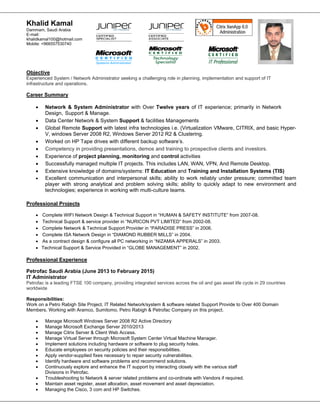 Khalid Kamal
Dammam, Saudi Arabia
E-mail:
khalidkamal100@hotmail.com
Mobile: +966557530740
Objective
Experienced System / Network Administrator seeking a challenging role in planning, implementation and support of IT
infrastructure and operations.
Career Summary
 Network & System Administrator with Over Twelve years of IT experience; primarily in Network
Design, Support & Manage.
 Data Center Network & System Support & facilities Managements
 Global Remote Support with latest infra technologies i.e. (Virtualization VMware, CITRIX, and basic Hyper-
V, windows Server 2008 R2, Windows Server 2012 R2 & Clustering.
 Worked on HP Tape drives with different backup software’s.
 Competency in providing presentations, demos and training to prospective clients and investors.
 Experience of project planning, monitoring and control activities
 Successfully managed multiple IT projects. This includes LAN, WAN, VPN, And Remote Desktop.
 Extensive knowledge of domains/systems: IT Education and Training and Installation Systems (TIS)
 Excellent communication and interpersonal skills; ability to work reliably under pressure; committed team
player with strong analytical and problem solving skills; ability to quickly adapt to new environment and
technologies; experience in working with multi-culture teams.
Professional Projects
 Complete WIFI Network Design & Technical Support in “HUMAN & SAFETY INSTITUTE” from 2007-08.
 Technical Support & service provider in “NURICON PVT LIMITED” from 2002-08.
 Complete Network & Technical Support Provider in “PARADISE PRESS” in 2006.
 Complete ISA Network Design in “DIAMOND RUBBER MILLS” in 2004.
 As a contract design & configure all PC networking in “NIZAMIA APPERALS” in 2003.
 Technical Support & Service Provided in “GLOBE MANAGEMENT” in 2002.
Professional Experience
Petrofac Saudi Arabia (June 2013 to February 2015)
IT Administrator
Petrofac is a leading FTSE 100 company, providing integrated services across the oil and gas asset life cycle in 29 countries
worldwide
Responsibilities:
Work on a Petro Rabigh Site Project. IT Related Network/system & software related Support Provide to Over 400 Domain
Members. Working with Aramco, Sumitomo, Petro Rabigh & Petrofac Company on this project.
 Manage Microsoft Windows Server 2008 R2 Active Directory
 Manage Microsoft Exchange Server 2010/2013
 Manage Citrix Server & Client Web Access.
 Manage Virtual Server through Microsoft System Center Virtual Machine Manager.
 Implement solutions including hardware or software to plug security holes.
 Educate employees on security policies and their responsibilities.
 Apply vendor-supplied fixes necessary to repair security vulnerabilities.
 Identify hardware and software problems and recommend solutions.
 Continuously explore and enhance the IT support by interacting closely with the various staff
Divisions in Petrofac.
 Troubleshooting to Network & server related problems and co-ordinate with Vendors if required.
 Maintain asset register, asset allocation, asset movement and asset depreciation.
 Managing the Cisco, 3 com and HP Switches.
 