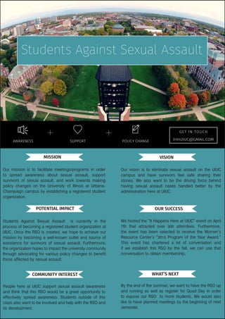 Our vision is to eliminate sexual assault on the UIUC
campus and have survivors feel safe sharing their
stories. We also want to be the driving force behind
having sexual assault cases handled better by the
administration here at UIUC.
Students Against Sexual Assault is currently in the
process of becoming a registered student organization at
UIUC. Once the RSO is created, we hope to achieve our
mission by becoming a well-known outlet and source of
assistance for survivors of sexual assault. Furthermore,
the organization hopes to impact the university community
through advocating for various policy changes to benefit
those affected by sexual assault.
People here at UIUC support sexual assault awareness
and think that this RSO would be a great opportunity to
effectively spread awareness. Students outside of this
class also want to be involved and help with the RSO and
its development.
We hosted the “It Happens Here at UIUC” event on April
7th that attracted over 300 attendees. Furthermore,
the event has been selected to receive the Women’s
Resource Center’s “2015 Program of the Year Award.”
This event has chartered a lot of conversation and
if we establish this RSO by the fall, we can use that
conversation to obtain membership.
By the end of the summer, we want to have the RSO up
and running as well as register for Quad Day in order
to expose our RSO to more students. We would also
like to have planned meetings by the beginning of next
semester.
VISIONMISSION
POTENTIAL IMPACT OUR SUCCESS
COMMUNITY INTEREST WHAT’S NEXT
AWARENESS POLICY CHANGESUPPORT
GE T IN TOUCH
Students Against Sexual Assault
Our mission is to facilitate meetings/programs in order
to spread awareness about sexual assault, support
survivors of sexual assault, and work towards making
policy changes on the University of Illinois at Urbana-
Champaign campus by establishing a registered student
organization.
IHHUIUC@GMAIL.COM
 