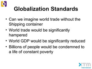 Globalization Standards
• Can we imagine world trade without the
Shipping container
• World trade would be significantly
hampered
• World GDP would be significantly reduced
• Billions of people would be condemned to
a life of constant poverty
 