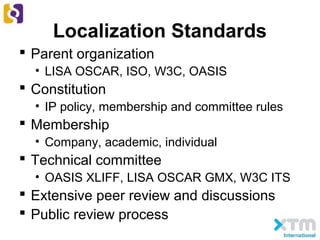 Localization Standards
 Parent organization
• LISA OSCAR, ISO, W3C, OASIS
 Constitution
• IP policy, membership and committee rules
 Membership
• Company, academic, individual
 Technical committee
• OASIS XLIFF, LISA OSCAR GMX, W3C ITS
 Extensive peer review and discussions
 Public review process
 
