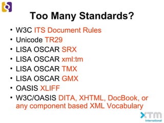 Too Many Standards?
• W3C ITS Document Rules
• Unicode TR29
• LISA OSCAR SRX
• LISA OSCAR xml:tm
• LISA OSCAR TMX
• LISA OSCAR GMX
• OASIS XLIFF
• W3C/OASIS DITA, XHTML, DocBook, or
any component based XML Vocabulary
 