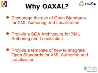 Why OAXAL?
 Encourage the use of Open Standards
for XML Authoring and Localization
 Provide a SOA Architecure for XML
Authoring and Localization
 Provide a template of how to integrate
Open Standards for XML Authoring and
Localization
 