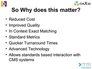 So Why does this matter?
• Reduced Cost
• Improved Quality
• In Context Exact Matching
• Standard Metrics
• Quicker Turnaround Times
• Advanced Technology
• Allows standards based interaction with
CMS systems
 