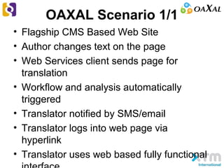 OAXAL Scenario 1/1
• Flagship CMS Based Web Site
• Author changes text on the page
• Web Services client sends page for
translation
• Workflow and analysis automatically
triggered
• Translator notified by SMS/email
• Translator logs into web page via
hyperlink
• Translator uses web based fully functional
 